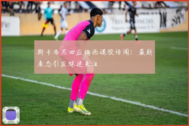 斯卡洛尼回应梅西退役传闻:最新表态引发球迷关注