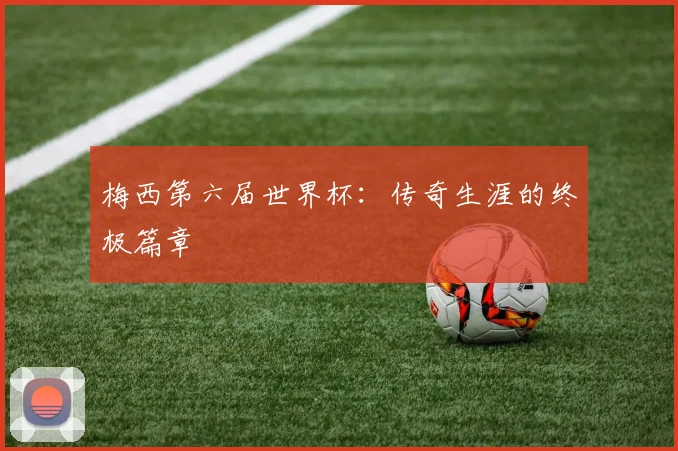 梅西第六届世界杯：传奇生涯的终极篇章