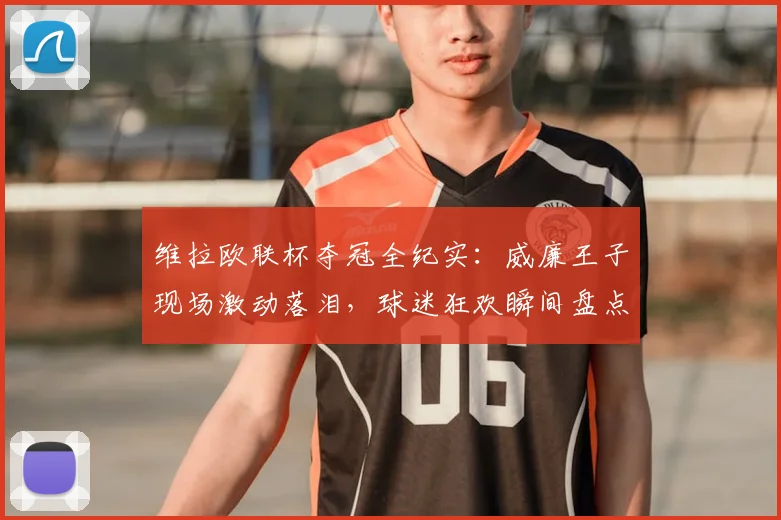 维拉欧联杯夺冠全纪实:威廉王子现场激动落泪,球迷狂欢瞬间盘点