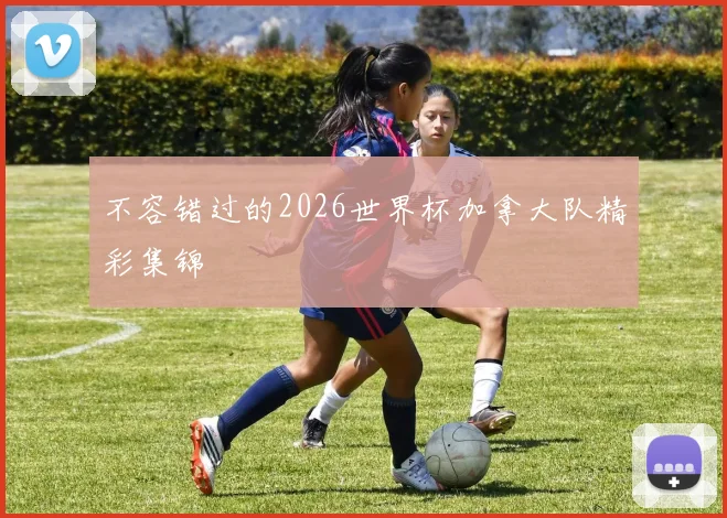 不容错过的2026世界杯加拿大队精彩集锦