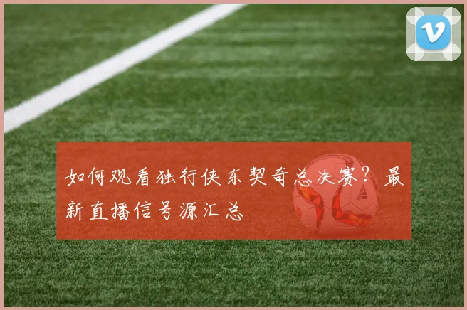 如何观看独行侠东契奇总决赛？最新直播信号源汇总