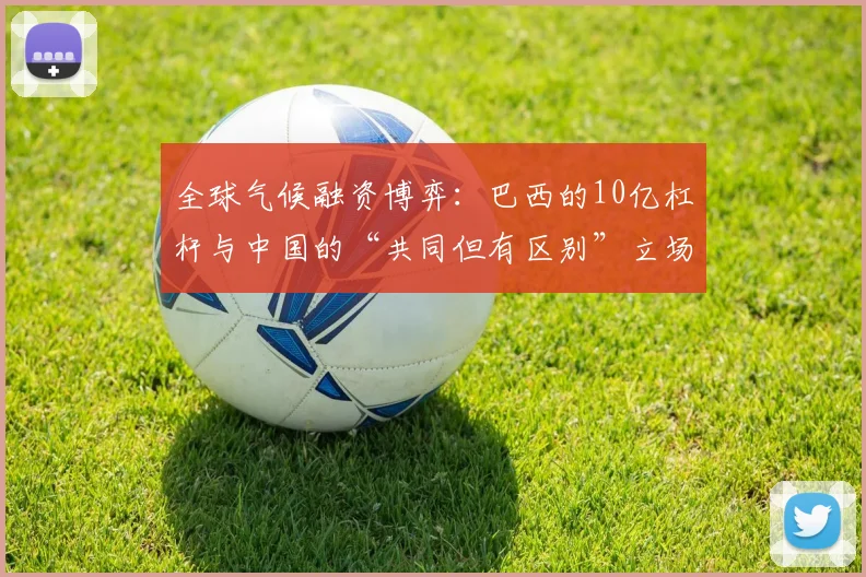 全球气候融资博弈：巴西的10亿杠杆与中国的“共同但有区别”立场