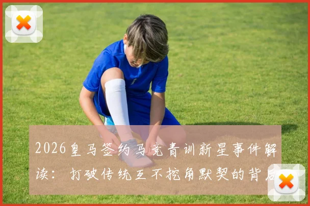 2026皇马签约马竞青训新星事件解读:打破传统互不挖角默契的背后与青训竞争新格局