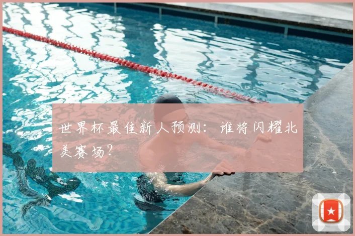 世界杯最佳新人预测：谁将闪耀北美赛场？