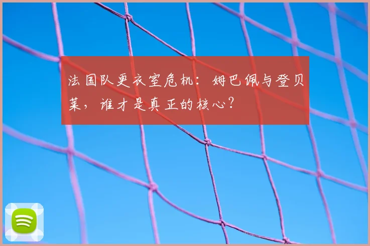 法国队更衣室危机:姆巴佩与登贝莱,谁才是真正的核心?