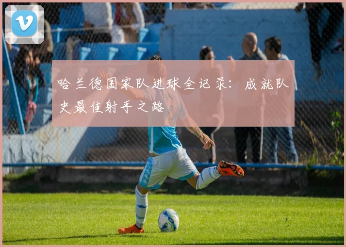 哈兰德国家队进球全记录:成就队史最佳射手之路