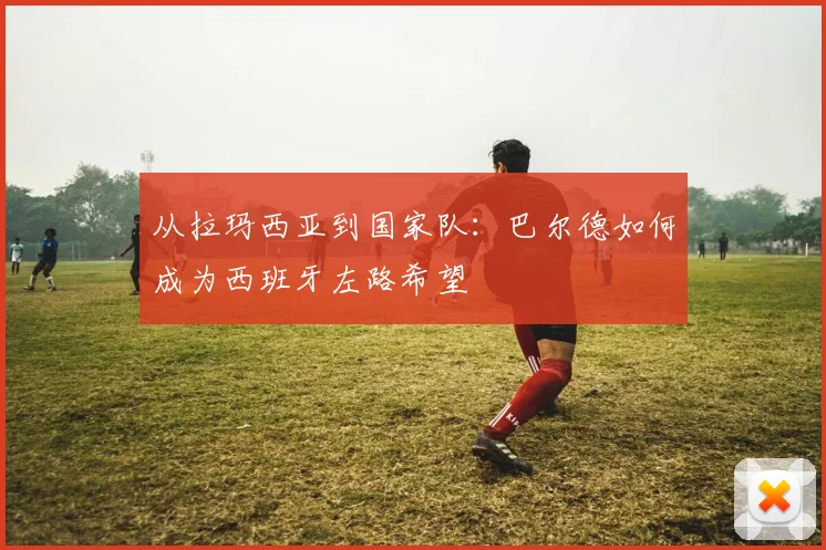 从拉玛西亚到国家队:巴尔德如何成为西班牙左路希望
