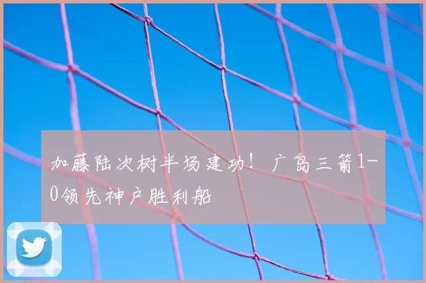 加藤陆次树半场建功！广岛三箭1-0领先神户胜利船