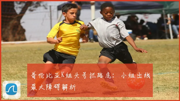 哥伦比亚K组头号拦路虎:小组出线最大障碍解析