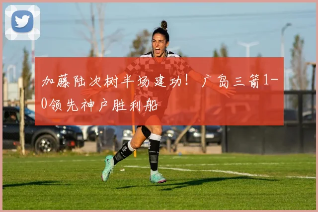 加藤陆次树半场建功！广岛三箭1-0领先神户胜利船
