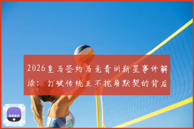 2026皇马签约马竞青训新星事件解读:打破传统互不挖角默契的背后与青训竞争新格局