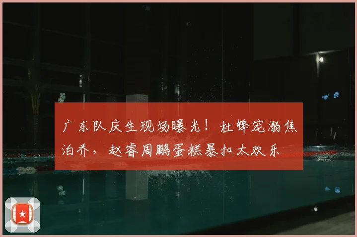 广东队庆生现场曝光！杜锋宠溺焦泊乔，赵睿周鹏蛋糕暴扣太欢乐