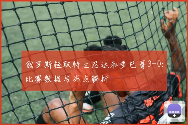 俄罗斯轻取特立尼达和多巴哥3-0:比赛数据与亮点解析