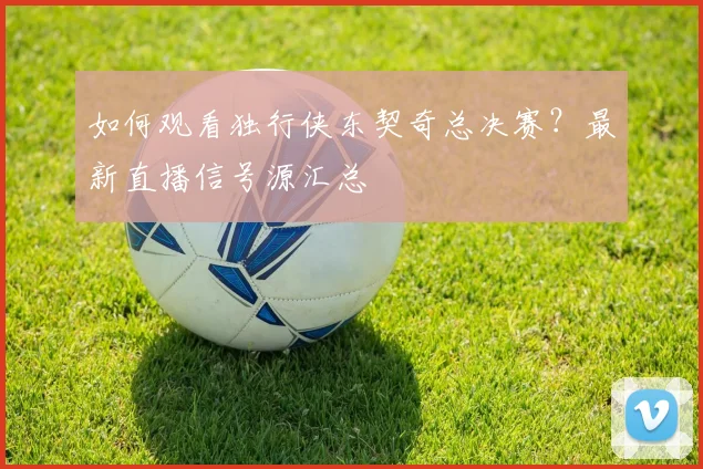 如何观看独行侠东契奇总决赛？最新直播信号源汇总