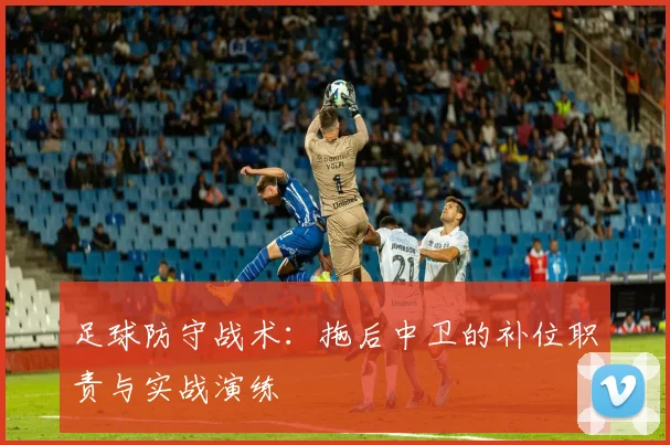 足球防守战术：拖后中卫的补位职责与实战演练