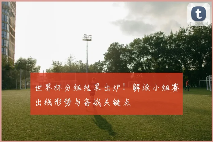 世界杯分组结果出炉!解读小组赛出线形势与备战关键点