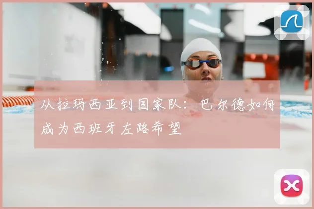从拉玛西亚到国家队:巴尔德如何成为西班牙左路希望