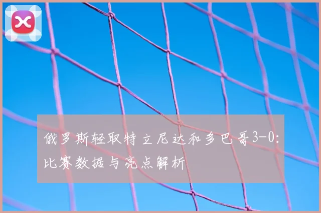 俄罗斯轻取特立尼达和多巴哥3-0:比赛数据与亮点解析